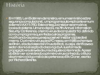 Em 1983, Len Eidelmen demonstrou em um seminário sobre segurança computacional, um programa auto-replicante em um sistema VAX11/750. Este conseguia instalar-se em vários locais do sistema. Um ano depois, na 7th Annual Information Security Conference, o termo vírus de computador foi definido como um programa que infecta outros programas, modificando-os para que seja possível instalar cópias de si mesmo. O primeiro vírus para PC nasceu em 1986 e chamava-se Brain, era da classe dos Vírus de Boot, ou seja, danificava o sector de inicialização do disco rígido.A sua forma de propagação era através de uma disquete contaminada. Apesar do Brain ser considerado o primeiro vírus conhecido, o título de primeiro código malicioso pertence ao Elk Cloner, escrito por Richard Skrenta. 