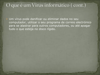 Um vírus pode danificar ou eliminar dados no seu computador, utilizar o seu programa de correio electrónico para se alastrar para outros computadores, ou até apagar tudo o que esteja no disco rígido.  