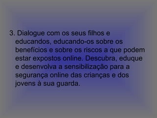 3. Dialogue com os seus filhos e educandos, educando-os sobre os benefícios e sobre os riscos a que podem estar expostos online. Descubra, eduque e desenvolva a sensibilização para a segurança online das crianças e dos jovens à sua guarda.  