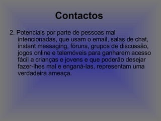 Contactos   2. Potenciais por parte de pessoas mal intencionadas, que usam o email, salas de chat, instant messaging, fóruns, grupos de discussão, jogos online e telemóveis para ganharem acesso fácil a crianças e jovens e que poderão desejar fazer-lhes mal e enganá-las, representam uma verdadeira ameaça.  