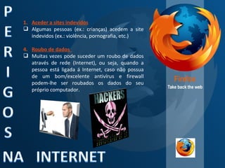 Aceder a sites indevidos Algumas pessoas (ex.: crianças) acedem a site indevidos (ex.: violência, pornografia, etc.) Roubo de dados  Muitas vezes pode suceder um roubo de dados através de rede (Internet), ou seja, quando a pessoa está ligada á Internet, caso não possua de um bom/excelente antivírus e firewall podem-lhe ser roubados os dados do seu próprio computador. 