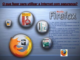 1 ->  Não fornecer informação pessoal (códigos de cartões; palavras-chave; etc.) 2 ->  Ter em atenção as hiper-ligações acerca de publicidade. 3 ->  Tenha o cuidado de não publicar fotografias pessoais (ex.: suas e familiares) na Internet. 4 ->  Não leia/abra e-mail’s que lhe são enviados de pessoas que você nunca ouviu falar. 5 ->  Tenha sempre activado o antivírus e o firewall. 6 ->  Não aceda a sites indevidos (ex.: pornografia e violência) 7 ->  Utilizar programas para negar o acesso ao seu computador Há antivírus que são excelentes para a protecção do nosso computador. EX.:   Panda; Kaspersky; Norton; AVG; Avast! 