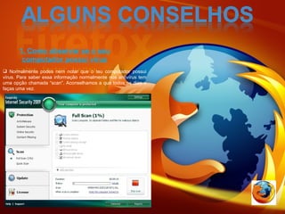 1. Como observar se o seu computador possui vírus Normalmente podes nem notar que o teu computador possui vírus. Para saber essa informação normalmente nos antivírus tem uma opção chamada “scan”. Aconselhamos a que todos os dias o faças uma vez. 