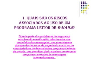. 1. Quais são os riscos associados ao uso de um programa leitor de  e-mails ? Grande parte dos problemas de segurança envolvendo  e-mails  estão relacionados aos conteúdos das mensagens, que normalmente abusam das técnicas de engenharia social ou de características de determinados programas leitores de  e-mails , que permitem abrir arquivos ou executar programas anexados às mensagens automaticamente.  