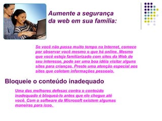 Aumente a segurança da web em sua família: Se você não passa muito tempo na Internet, comece por observar você mesmo o que há online. Mesmo que você esteja familiarizado com sites da Web de seu interesse, pode ser uma boa idéia visitar alguns sites para crianças. Preste uma atenção especial aos sites que coletam informações pessoais. Bloqueie o conteúdo inadequado Uma das melhores defesas contra o conteúdo inadequado é bloqueá-lo antes que ele chegue até você. Com o software da Microsoft existem algumas maneiras para isso.  