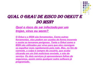 Qual o grau de risco do Orkut e do MSN? Qual o risco de ser infectado por um trojan, vírus ou worm?   O Orkut e o MSN são ferramentas. Como outras ferramentas, elas podem ser usadas de forma incorreta e assim se tornarem perigosas. Tanto o Orkut como o MSN são utilizados por vírus para que eles consigam se espalhar mais rapidamente pela rede. Mas, no fim da corrente, a culpa é sempre do usuário, que acaba clicando em um link malicioso enviado, e não do serviço.   Os dois serviços já apresentaram falhas de segurança, assim como qualquer outro software já programado.  
