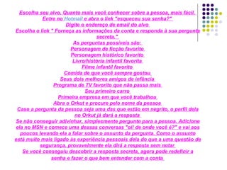 Escolha seu alvo. Quanto mais você conhecer sobre a pessoa, mais fácil.  Entre no  Hotmail  e abra o link "esqueceu sua senha?"  Digite o endereço de email do alvo  Escolha o link " Forneça as informações da conta e responda à sua pergunta secreta."  As perguntas possíveis são:  Personagem de ficção favorito  Personagem histórico favorito  Livro/história infantil favorita  Filme infantil favorito  Comida de que você sempre gostou  Seus dois melhores amigos de infância  Programa de TV favorito que não passa mais  Seu primeiro carro  Primeira empresa em que você trabalhou  Abra o Orkut e procure pelo nome da pessoa  Caso a pergunta da pessoa seja uma das que estão em negrito, o perfil dela no Orkut já dará a resposta  Se não conseguir adivinhar, simplesmente pergunte para a pessoa. Adicione ela no MSN e comece uma dessas conversas "oi! de onde você é?" e vai aos poucos levando ela a falar sobre o assunto da pergunta. Como o assunto está muito mais ligado às experiência pessoais dela do que a uma questão de segurança, provavelmente ela dirá a resposta sem notar  Se você conseguiu descobrir a resposta secreta, agora pode redefinir a senha e fazer o que bem entender com a conta   