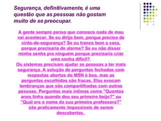 Segurança, definitivamente, é uma questão que as pessoas não gostam muito de se preocupar.  A gente sempre pensa que conosco nada de mau vai acontecer. Se eu dirijo bem, porque preciso de cinto-de-segurança? Se eu tranco bem a casa, porque precisaria de alarme? Se eu não disser minha senha pra ninguém porque precisaria criar uma senha difícil?  Os sistemas precisam ajudar as pessoas a ter mais segurança. A solução de perguntas fechadas com respostas abertas do MSN é boa, mas as perguntas escolhidas são fracas. Elas evocam lembranças que são compartilhadas com outras pessoas. Perguntas mais íntimas como "Quantos anos tinha quando deu seu primeiro beijo?" ou "Qual era o nome da sua primeira professora?" são praticamente impossíveis de serem descobertas.  