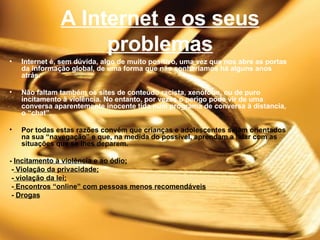 A Internet e os seus problemas Internet é, sem dúvida, algo de muito positivo, uma vez que nos abre as portas da informação global, de uma forma que não sonharíamos há alguns anos atrás. Não faltam também os sites de conteúdo racista, xenófobo, ou de puro incitamento à violência. No entanto, por vezes o perigo pode vir de uma conversa aparentemente inocente tida num programa de conversa à distancia, o “chat”. Por todas estas razões convém que crianças e adolescentes sejam orientados na sua “navegação” e que, na medida do possível, aprendam a lidar com as situações que se lhes deparem.    -  Incitamento à violência e ao ódio; -  Violação da privacidade; -  violação da lei; -  Encontros “online” com pessoas menos recomendáveis -  Drogas 