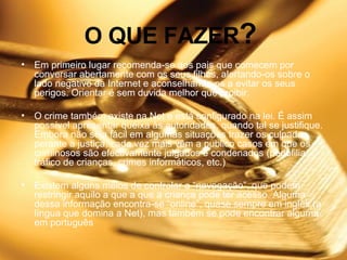 O QUE FAZER ?   Em primeiro lugar recomenda-se aos pais que comecem por conversar abertamente com os seus filhos, alertando-os sobre o lado negativo da Internet e aconselhando-os a evitar os seus perigos. Orientar é sem duvida melhor que proibir.    O crime também existe na Net e está configurado na lei. É assim possível apresentar queixa às autoridades, quando tal se justifique. Embora não seja fácil em algumas situações trazer os culpados perante a justiça, cada vez mais vêm a publico casos em que os criminosos são efectivamente julgados e condenados (pedofilia, tráfico de crianças, crimes informáticos, etc.)   Existem alguns meios de controlar a “navegação”, que podem restringir aquilo a que a que a criança pode ter acesso. Alguma dessa informação encontra-se “online”, quase sempre em inglês (a língua que domina a Net), mas também se pode encontrar alguma em português 
