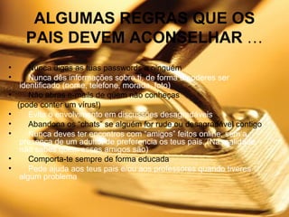 ALGUMAS REGRAS QUE OS PAIS DEVEM ACONSELHAR  …      Nunca digas as tuas passwords a ninguém      Nunca dês informações sobre ti, de forma a poderes ser identificado (nome, telefone, morada, foto)      Não abras e-mails de quem não conheças (pode conter um vírus!)      Evita o envolvimento em discussões desagradáveis      Abandona os “chats” se alguém for rude ou desagradável contigo       Nunca deves ter encontros com “amigos” feitos online, sem a presença de um adulto, de preferencia os teus pais. (Na realidade não sabes quem esses amigos são)      Comporta-te sempre de forma educada       Pede ajuda aos teus pais e/ou aos professores quando tiveres algum problema 