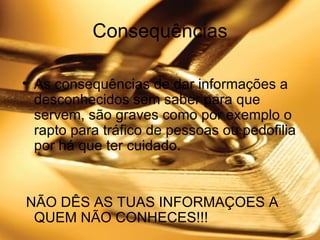 Consequências As consequências de dar informações a desconhecidos sem saber para que servem, são graves como por exemplo o rapto para tráfico de pessoas ou pedofilia por há que ter cuidado. NÃO DÊS AS TUAS INFORMAÇOES A QUEM NÃO CONHECES!!!  