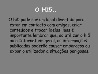 O hi5 pode ser um local divertido para estar em contacto com amigos, criar conteúdos e trocar ideias, mas é importante lembrar que, ao utilizar o hi5 ou a Internet em geral, as informações publicadas poderão causar embaraços ou expor o utilizador a situações perigosas.  O HI5.. 