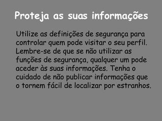 Proteja as suas informações Utilize as definições de segurança para controlar quem pode visitar o seu perfil. Lembre-se de que se não utilizar as funções de segurança, qualquer um pode aceder às suas informações. Tenha o cuidado de não publicar informações que o tornem fácil de localizar por estranhos. 