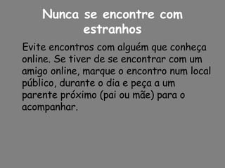 Nunca se encontre com estranhos Evite encontros com alguém que conheça online. Se tiver de se encontrar com um amigo online, marque o encontro num local público, durante o dia e peça a um parente próximo (pai ou mãe) para o acompanhar. 