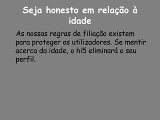Seja honesto em relação à idade As nossas regras de filiação existem para proteger os utilizadores. Se mentir acerca da idade, o hi5 eliminará o seu perfil. 