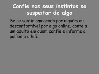 Confie nos seus instintos se suspeitar de algo Se se sentir ameaçado por alguém ou desconfortável por algo online, conte a um adulto em quem confie e informe a polícia e o hi5. 
