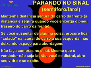 PARANDO NO SINAL (semáforo/farol) Mantenha distância segura do carro da frente (a distância é segura quando você enxerga o pneu traseiro do carro da frente). Se você suspeitar de alguma coisa, procure ficar “colado” na lateral do carro à sua esquerda, não deixando espaço para abordagem. Não faça compras no sinal. Mesmo que o vendedor não seja ladrão, você se distrai, abre seu vidro e se expõe. 