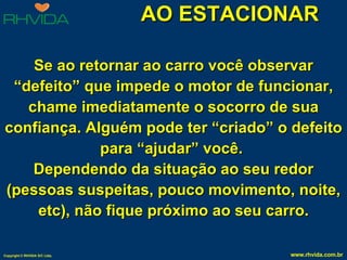 AO ESTACIONAR Se ao retornar ao carro você observar “defeito” que impede o motor de funcionar, chame imediatamente o socorro de sua confiança. Alguém pode ter “criado” o defeito para “ajudar” você.  Dependendo da situação ao seu redor (pessoas suspeitas, pouco movimento, noite, etc), não fique próximo ao seu carro. 