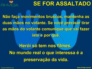 SE FOR ASSALTADO Não faça movimentos bruscos, mantenha as duas mãos no volante. Se você precisar tirar as mãos do volante comunique que vai fazer isto e por quê. Herói só tem nos filmes.  No mundo real o que interessa é a preservação da vida. 