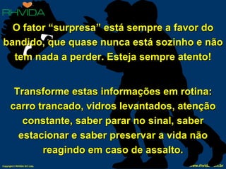 O fator “surpresa” está sempre a favor do bandido, que quase nunca está sozinho e não tem nada a perder. Esteja sempre atento! Transforme estas informações em rotina: carro trancado, vidros levantados, atenção constante, saber parar no sinal, saber estacionar e saber preservar a vida não reagindo em caso de assalto. 