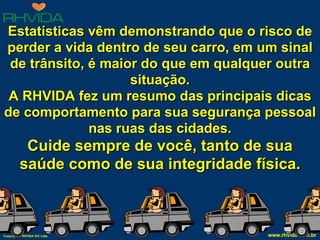 Estatísticas vêm demonstrando que o risco de perder a vida dentro de seu carro, em um sinal de trânsito, é maior do que em qualquer outra situação. A RHVIDA fez um resumo das principais dicas de comportamento para sua segurança pessoal nas ruas das cidades. Cuide sempre de você, tanto de sua saúde como de sua integridade física. 