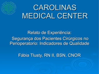 CAROLINAS MEDICAL CENTER Relato de Experiência: Segurança dos Pacientes Cirúrgicos no Perioperatorio: Indicadores de Qualidade Fábia Tlusty, RN II, BSN, CNOR 