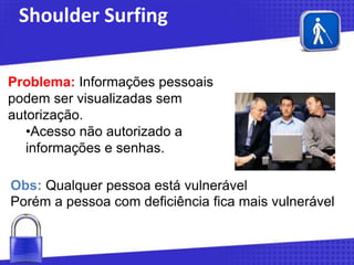 Shoulder Surfing
Problema: Informações pessoais
podem ser visualizadas sem
autorização.
•Acesso não autorizado a
informações e senhas.
Obs: Qualquer pessoa está vulnerável
Porém a pessoa com deficiência fica mais vulnerável

 