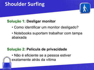 Shoulder Surfing
Solução 1: Desligar monitor
• Como identificar um monitor desligado?
• Notebooks suportam trabalhar com tampa
abaixada
Solução 2: Película de privacidade

• Não é eficiente se a pessoa estiver
exatamente atrás da vítima

 