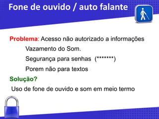 Fone de ouvido / auto falante
Problema: Acesso não autorizado a informações
Vazamento do Som.

Segurança para senhas (*******)
Porem não para textos

Solução?
Uso de fone de ouvido e som em meio termo

 