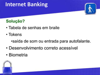 Internet Banking
Solução?
• Tabela de senhas em braile

• Tokens
•saída de som ou entrada para autofalante.

• Desenvolvimento correto acessível
• Biometria

 