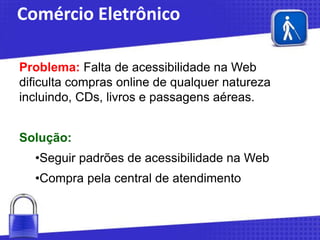 Comércio Eletrônico
Problema: Falta de acessibilidade na Web
dificulta compras online de qualquer natureza
incluindo, CDs, livros e passagens aéreas.
Solução:

•Seguir padrões de acessibilidade na Web
•Compra pela central de atendimento

 