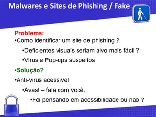 Malwares e Sites de Phishing / Fake
Problema:
•Como identificar um site de phishing ?
•Deficientes visuais seriam alvo mais fácil ?

•Virus e Pop-ups suspeitos
•Solução?

•Anti-virus acessível
•Avast – fala com você.
•Foi pensando em acessibilidade ou não ?

 
