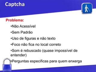 Captcha
Problema:
•Não Acessível
•Sem Padrão
•Uso de figuras e não texto
•Foco não fica no local correto
•Som é rebuscado (quase impossível de
entender)

•Perguntas especificas para quem enxerga

 