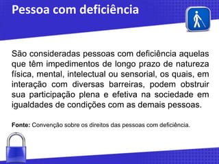Pessoa com deficiência
São consideradas pessoas com deficiência aquelas
que têm impedimentos de longo prazo de natureza
física, mental, intelectual ou sensorial, os quais, em
interação com diversas barreiras, podem obstruir
sua participação plena e efetiva na sociedade em
igualdades de condições com as demais pessoas.
Fonte: Convenção sobre os direitos das pessoas com deficiência.

 