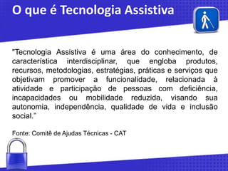 O que é Tecnologia Assistiva
"Tecnologia Assistiva é uma área do conhecimento, de
característica interdisciplinar, que engloba produtos,
recursos, metodologias, estratégias, práticas e serviços que
objetivam promover a funcionalidade, relacionada à
atividade e participação de pessoas com deficiência,
incapacidades ou mobilidade reduzida, visando sua
autonomia, independência, qualidade de vida e inclusão
social.”
Fonte: Comitê de Ajudas Técnicas - CAT

 