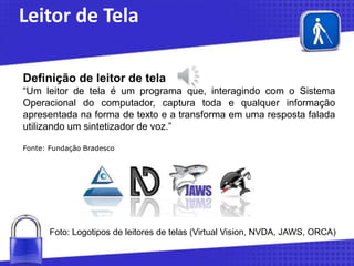 Leitor de Tela
Definição de leitor de tela
“Um leitor de tela é um programa que, interagindo com o Sistema
Operacional do computador, captura toda e qualquer informação
apresentada na forma de texto e a transforma em uma resposta falada
utilizando um sintetizador de voz.”
Fonte: Fundação Bradesco

Foto: Logotipos de leitores de telas (Virtual Vision, NVDA, JAWS, ORCA)

 