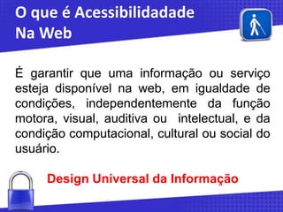 O que é Acessibilidadade
Na Web
É garantir que uma informação ou serviço
esteja disponível na web, em igualdade de
condições, independentemente da função
motora, visual, auditiva ou intelectual, e da
condição computacional, cultural ou social do
usuário.

Design Universal da Informação

 