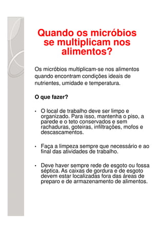 Quando os micróbios
     se multiplicam nos
         alimentos?
Os micróbios multiplicam-se nos alimentos
quando encontram condições ideais de
nutrientes, umidade e temperatura.

O que fazer?

•   O local de trabalho deve ser limpo e
    organizado. Para isso, mantenha o piso, a
    parede e o teto conservados e sem
    rachaduras, goteiras, infiltrações, mofos e
    descascamentos.

•   Faça a limpeza sempre que necessário e ao
    final das atividades de trabalho.

•   Deve haver sempre rede de esgoto ou fossa
    séptica. As caixas de gordura e de esgoto
    devem estar localizadas fora das áreas de
    preparo e de armazenamento de alimentos.
 
