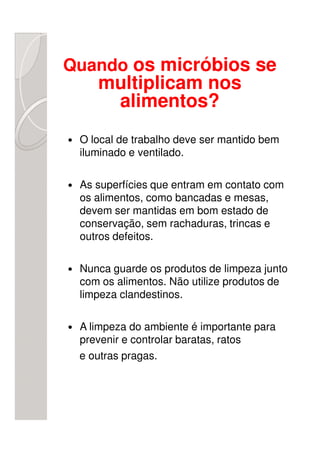 Quando os micróbios se
    multiplicam nos
     alimentos?
 O local de trabalho deve ser mantido bem
 iluminado e ventilado.

 As superfícies que entram em contato com
 os alimentos, como bancadas e mesas,
 devem ser mantidas em bom estado de
 conservação, sem rachaduras, trincas e
 outros defeitos.

 Nunca guarde os produtos de limpeza junto
 com os alimentos. Não utilize produtos de
 limpeza clandestinos.

 A limpeza do ambiente é importante para
 prevenir e controlar baratas, ratos
 e outras pragas.
 