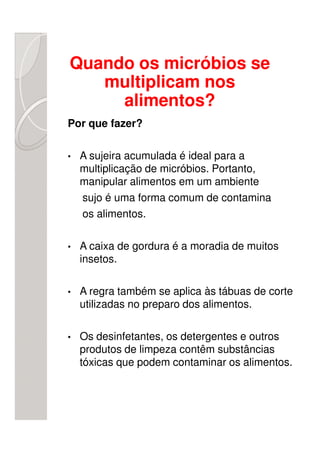 Quando os micróbios se
   multiplicam nos
     alimentos?
Por que fazer?

•   A sujeira acumulada é ideal para a
    multiplicação de micróbios. Portanto,
    manipular alimentos em um ambiente
    sujo é uma forma comum de contamina
    os alimentos.

•   A caixa de gordura é a moradia de muitos
    insetos.

•   A regra também se aplica às tábuas de corte
    utilizadas no preparo dos alimentos.

•   Os desinfetantes, os detergentes e outros
    produtos de limpeza contêm substâncias
    tóxicas que podem contaminar os alimentos.
 