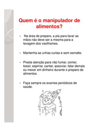 Quem é o manipulador de
      alimentos?
•    Na área de preparo, a pia para lavar as
    mãos não deve ser a mesma para a
    lavagem dos vasilhames.

•   Mantenha as unhas curtas e sem esmalte.

•   Preste atenção para não fumar, comer,
    tossir, espirrar, cantar, assoviar, falar demais
    ou mexer em dinheiro durante o preparo de
    alimentos.

•   Faça sempre os exames periódicos de
    saúde.
 
