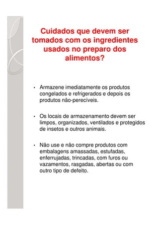 Cuidados que devem ser
tomados com os ingredientes
   usados no preparo dos
        alimentos?


•   Armazene imediatamente os produtos
    congelados e refrigerados e depois os
    produtos não-perecíveis.

•   Os locais de armazenamento devem ser
    limpos, organizados, ventilados e protegidos
    de insetos e outros animais.

•   Não use e não compre produtos com
    embalagens amassadas, estufadas,
    enferrujadas, trincadas, com furos ou
    vazamentos, rasgadas, abertas ou com
    outro tipo de defeito.
 
