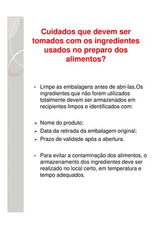Cuidados que devem ser
tomados com os ingredientes
   usados no preparo dos
        alimentos?


•   Limpe as embalagens antes de abri-las.Os
    ingredientes que não forem utilizados
    totalmente devem ser armazenados em
    recipientes limpos e identificados com:

    Nome do produto;
    Data da retirada da embalagem original;
    Prazo de validade após a abertura.

•   Para evitar a contaminação dos alimentos, o
    armazenamento dos ingredientes deve ser
    realizado no local certo, em temperatura e
    tempo adequados.
 