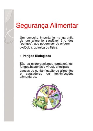 Segurança Alimentar
 Um conceito importante na garantia
 de um alimento saudável é o dos
 "perigos", que podem ser de origem
 biológica, química ou física.

  Perigos Biológicos

 São os microrganismos (protozoários,
 fungos,bactérias e vírus), principais
 causas de contaminação de alimentos
 e causadores de toxi-infecções
 alimentares.
 