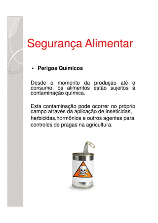 Segurança Alimentar
  Perigos Químicos

Desde o momento da produção até o
consumo, os alimentos estão sujeitos à
contaminação química.

Esta contaminação pode ocorrer no próprio
campo através da aplicação de inseticidas,
herbicidas,hormônios e outros agentes para
controles de pragas na agricultura.
 