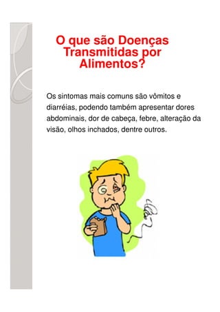 O que são Doenças
   Transmitidas por
      Alimentos?

Os sintomas mais comuns são vômitos e
diarréias, podendo também apresentar dores
abdominais, dor de cabeça, febre, alteração da
visão, olhos inchados, dentre outros.
 