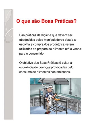 O que são Boas Práticas?

 São práticas de higiene que devem ser
 obedecidas pelos manipuladores desde a
 escolha e compra dos produtos a serem
 utilizados no preparo do alimento até a venda
 para o consumidor.

 O objetivo das Boas Práticas é evitar a
 ocorrência de doenças provocadas pelo
 consumo de alimentos contaminados.
 