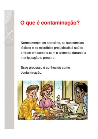 O que é contaminação?


Normalmente, os parasitas, as substâncias
tóxicas e os micróbios prejudiciais à saúde
entram em contato com o alimento durante a
manipulação e preparo.

Esse processo é conhecido como
contaminação.
 