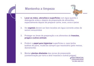 Mantenha a limpeza

1.   Lavar as mãos, utensílios e superfícies com água quente e
     detergente antes e depois da preparação de alimentos,
     especialmente depois de preparar carne, aves, ovos e peixe

2.   Os vegetais devem ser bem lavados em água corrente antes de
     serem consumidos

3.   Proteger as áreas de preparação e os alimentos de insectos,
     pragas e outros animais

4.   Preferir o papel para higienizar superfícies e, caso tenha
     toalhas de pano, mudá-las sempre que necessário (pelo menos,
     diariamente)

5.   Manter plantas afastadas das zonas de preparação
     (contaminação por terra e atrai insectos e outras pragas)

                                                         IRJ 2006; ASAE 2012
 